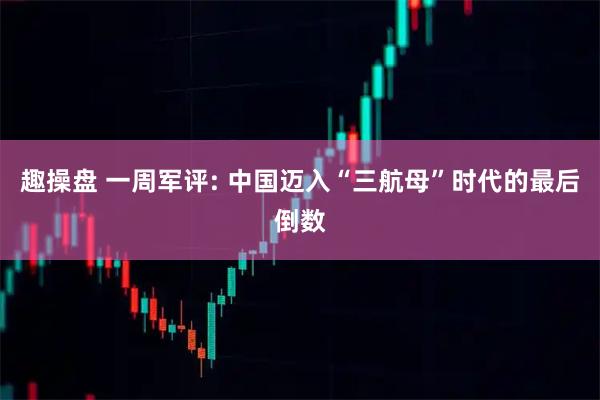 趣操盘 一周军评: 中国迈入“三航母”时代的最后倒数