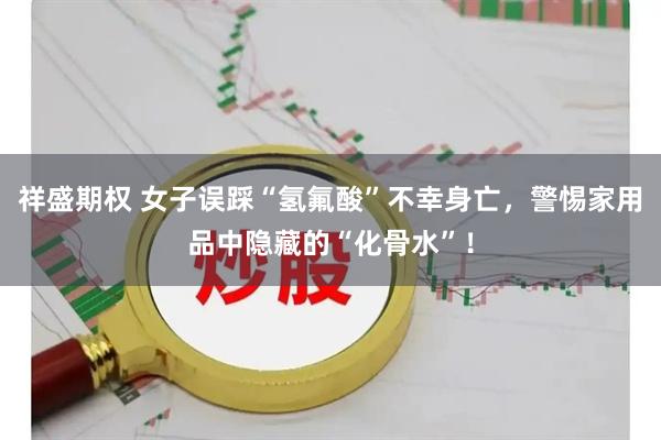 祥盛期权 女子误踩“氢氟酸”不幸身亡，警惕家用品中隐藏的“化骨水”！