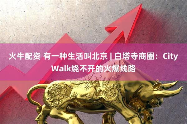 火牛配资 有一种生活叫北京 | 白塔寺商圈：CityWalk绕不开的火爆线路
