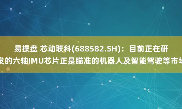 易操盘 芯动联科(688582.SH)：目前正在研发的六轴IMU芯片正是瞄准的机器人及智能驾驶等市场