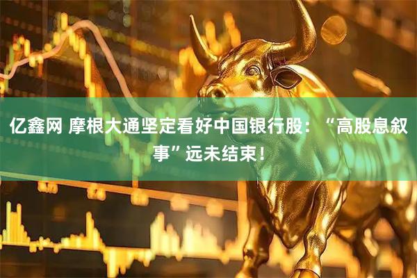 亿鑫网 摩根大通坚定看好中国银行股：“高股息叙事”远未结束！
