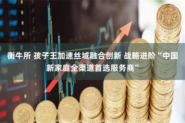 衡牛所 孩子王加速丝域融合创新 战略进阶“中国新家庭全渠道首选服务商”