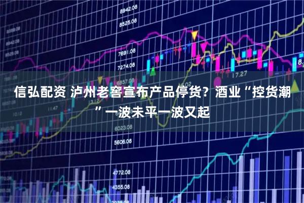 信弘配资 泸州老窖宣布产品停货？酒业“控货潮”一波未平一波又起