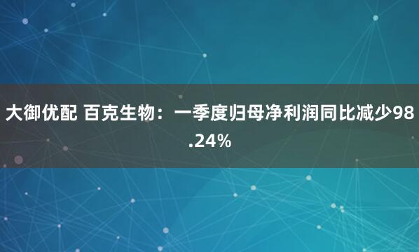 大御优配 百克生物：一季度归母净利润同比减少98.24%
