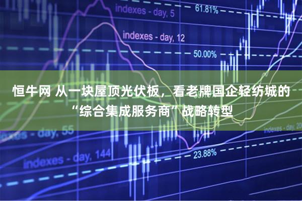 恒牛网 从一块屋顶光伏板，看老牌国企轻纺城的“综合集成服务商”战略转型