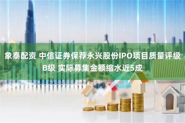 象泰配资 中信证券保荐永兴股份IPO项目质量评级B级 实际募集金额缩水近5成