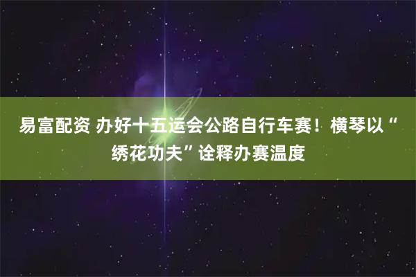 易富配资 办好十五运会公路自行车赛!横琴以“绣花功夫”诠释办赛温度