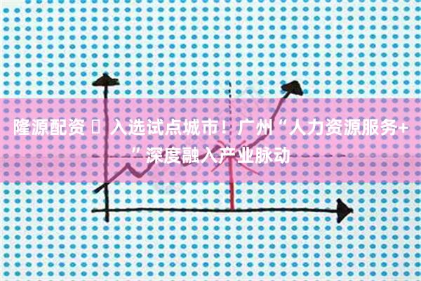 隆源配资 入选试点城市!广州“人力资源服务+”深度融入产业脉动