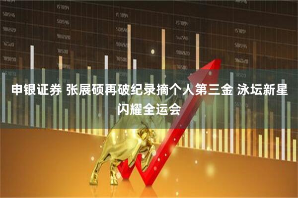 申银证券 张展硕再破纪录摘个人第三金 泳坛新星闪耀全运会