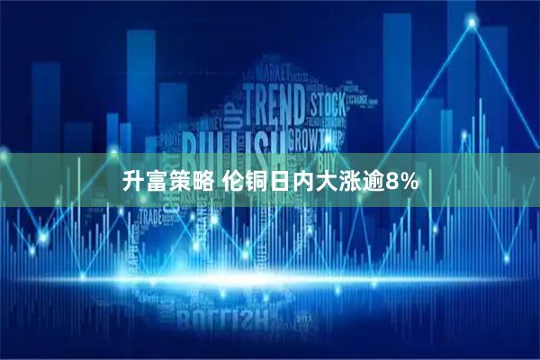 升富策略 伦铜日内大涨逾8%