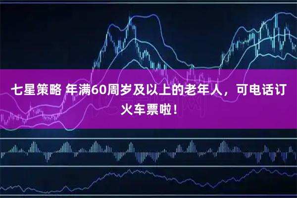 七星策略 年满60周岁及以上的老年人，可电话订火车票啦！