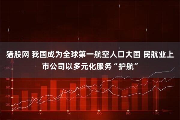 猎股网 我国成为全球第一航空人口大国 民航业上市公司以多元化服务“护航”