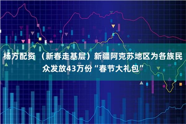 杨方配资 （新春走基层）新疆阿克苏地区为各族民众发放43万份“春节大礼包”