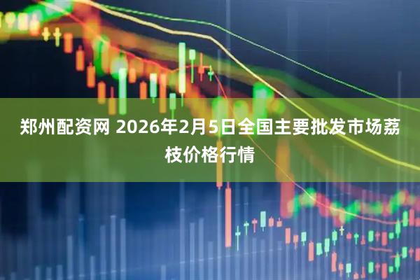 郑州配资网 2026年2月5日全国主要批发市场荔枝价格行情