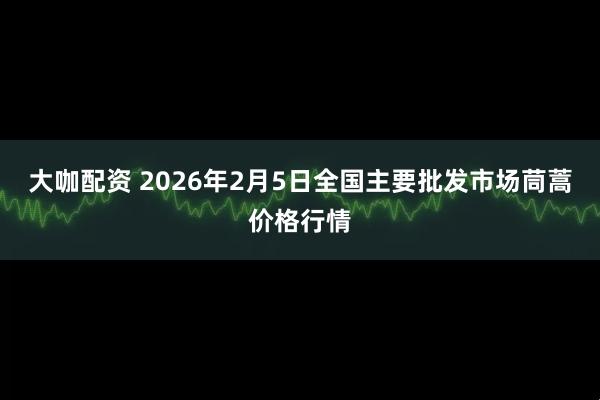 大咖配资 2026年2月5日全国主要批发市场茼蒿价格行情