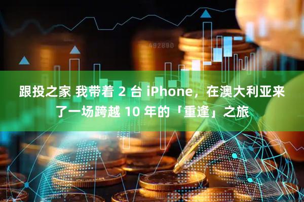 跟投之家 我带着 2 台 iPhone，在澳大利亚来了一场跨越 10 年的「重逢」之旅