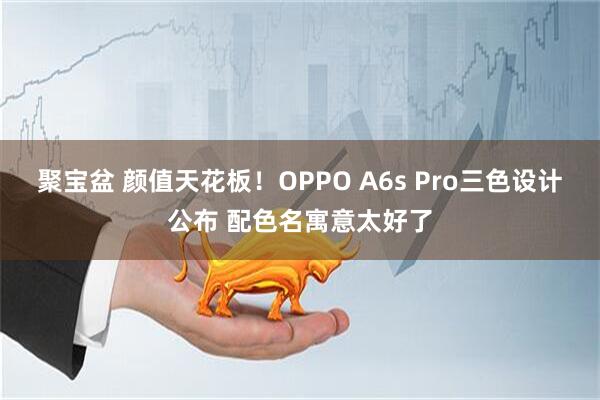 聚宝盆 颜值天花板！OPPO A6s Pro三色设计公布 配色名寓意太好了