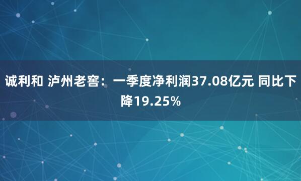 诚利和 泸州老窖：一季度净利润37.08亿元 同比下降19.25%