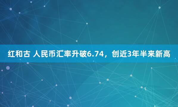 红和古 人民币汇率升破6.74，创近3年半来新高